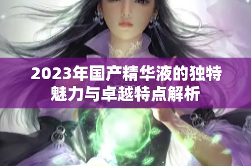 2023年国产精华液的独特魅力与卓越特点解析