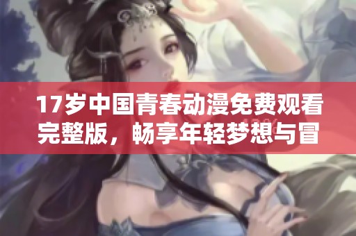 17岁中国青春动漫免费观看完整版，畅享年轻梦想与冒险故事