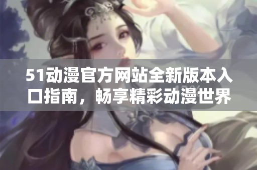 51动漫官方网站全新版本入口指南，畅享精彩动漫世界