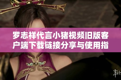 罗志祥代言小猪视频旧版客户端下载链接分享与使用指南