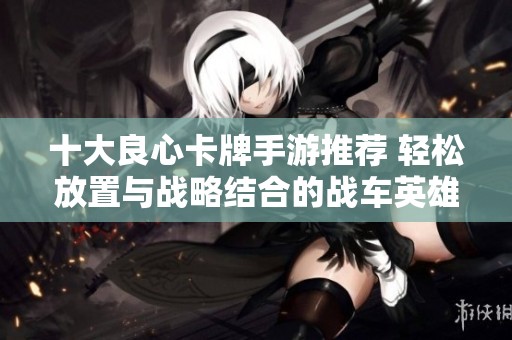十大良心卡牌手游推荐 轻松放置与战略结合的战车英雄游戏