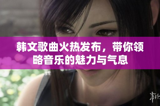 韩文歌曲火热发布，带你领略音乐的魅力与气息