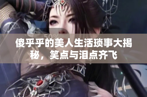 傻乎乎的美人生活琐事大揭秘，笑点与泪点齐飞