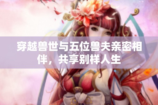 穿越兽世与五位兽夫亲密相伴，共享别样人生