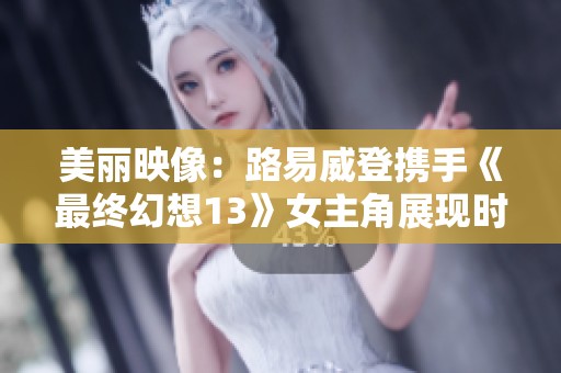 美丽映像：路易威登携手《最终幻想13》女主角展现时尚魅力