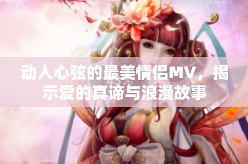 动人心弦的最美情侣MV，揭示爱的真谛与浪漫故事