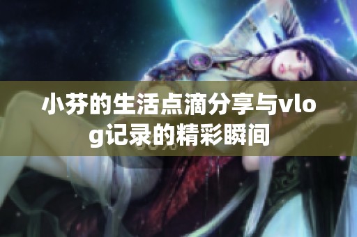 小芬的生活点滴分享与vlog记录的精彩瞬间