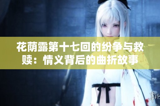 花荫露第十七回的纷争与救赎：情义背后的曲折故事