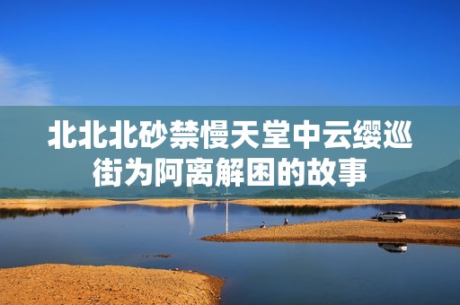 北北北砂禁慢天堂中云缨巡街为阿离解困的故事