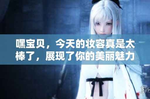 嘿宝贝，今天的妆容真是太棒了，展现了你的美丽魅力！