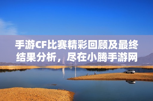 手游CF比赛精彩回顾及最终结果分析，尽在小腾手游网