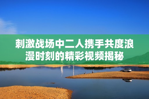 刺激战场中二人携手共度浪漫时刻的精彩视频揭秘