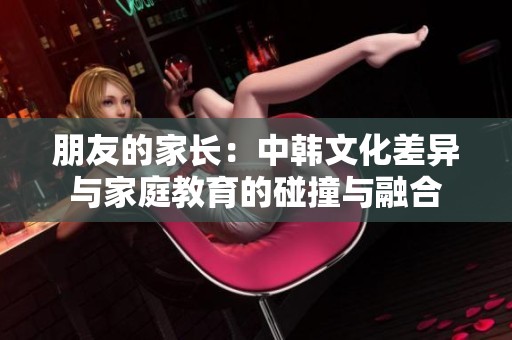 朋友的家长：中韩文化差异与家庭教育的碰撞与融合