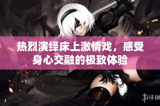 热烈演绎床上激情戏，感受身心交融的极致体验