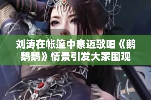 刘涛在帐篷中豪迈歌唱《鹅鹅鹅》情景引发大家围观