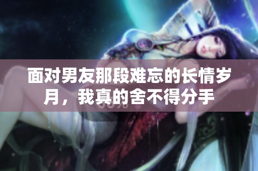 面对男友那段难忘的长情岁月，我真的舍不得分手