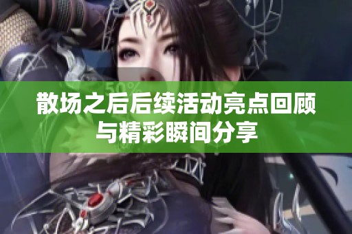 散场之后后续活动亮点回顾与精彩瞬间分享