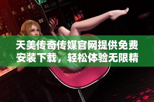 天美传奇传媒官网提供免费安装下载，轻松体验无限精彩内容