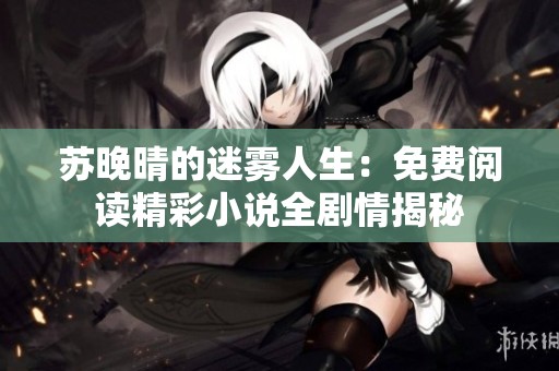 苏晚晴的迷雾人生：免费阅读精彩小说全剧情揭秘