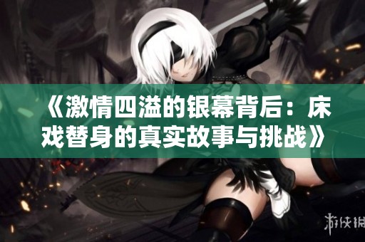《激情四溢的银幕背后：床戏替身的真实故事与挑战》