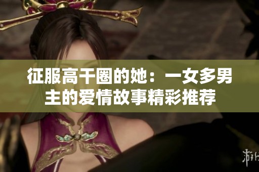 征服高干圈的她：一女多男主的爱情故事精彩推荐
