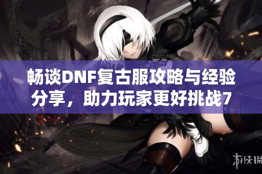 畅谈DNF复古服攻略与经验分享，助力玩家更好挑战70版本