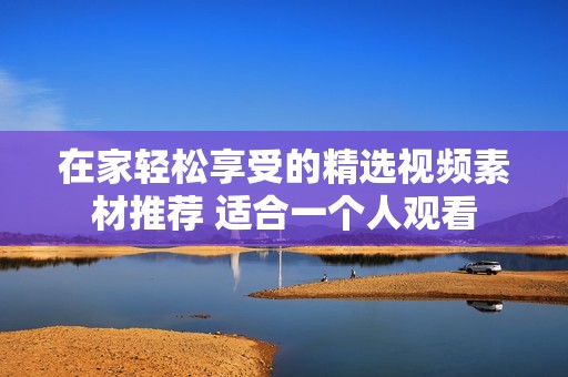 在家轻松享受的精选视频素材推荐 适合一个人观看