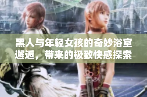 黑人与年轻女孩的奇妙浴室邂逅，带来的极致快感探索