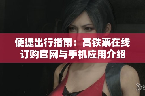 便捷出行指南：高铁票在线订购官网与手机应用介绍