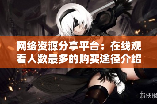 网络资源分享平台：在线观看人数最多的购买途径介绍
