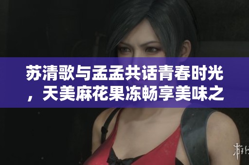 苏清歌与孟孟共话青春时光，天美麻花果冻畅享美味之旅