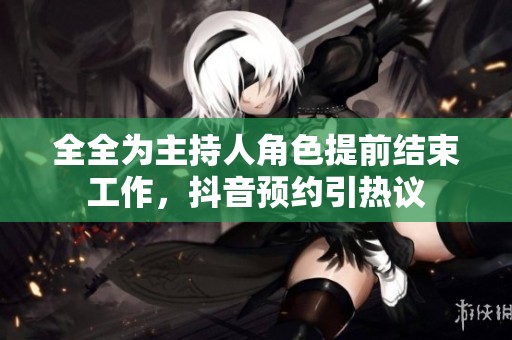 全全为主持人角色提前结束工作，抖音预约引热议
