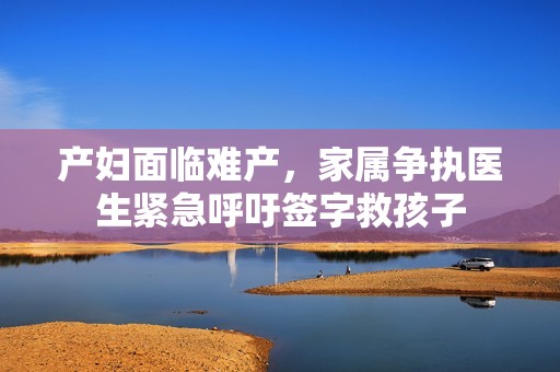 产妇面临难产，家属争执医生紧急呼吁签字救孩子