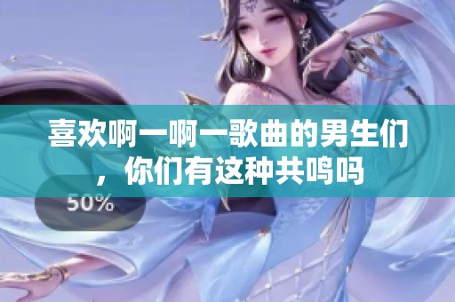 喜欢啊一啊一歌曲的男生们，你们有这种共鸣吗