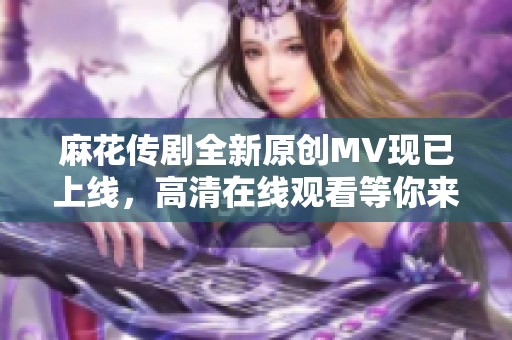 麻花传剧全新原创MV现已上线，高清在线观看等你来体验