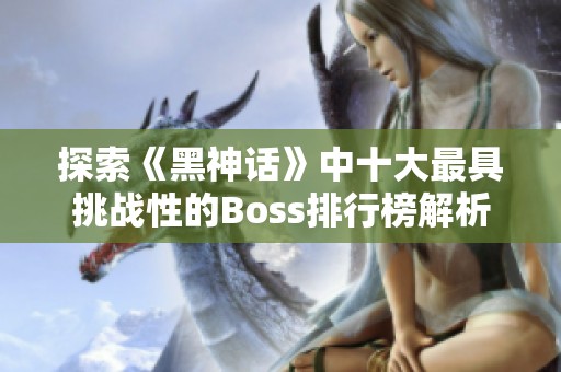 探索《黑神话》中十大最具挑战性的Boss排行榜解析