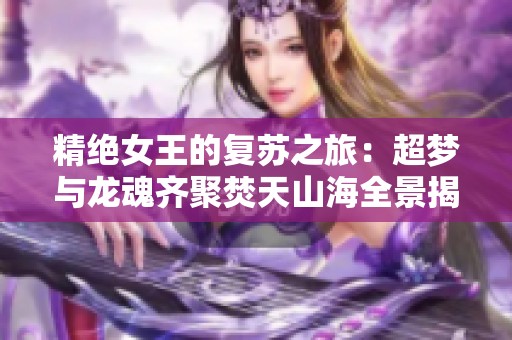 精绝女王的复苏之旅：超梦与龙魂齐聚焚天山海全景揭秘