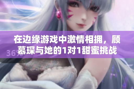 在边缘游戏中激情相拥，顾慕琛与她的1对1甜蜜挑战