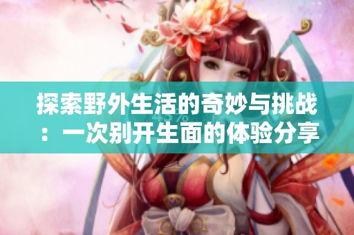 探索野外生活的奇妙与挑战：一次别开生面的体验分享