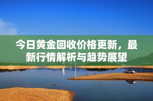 今日黄金回收价格更新，最新行情解析与趋势展望