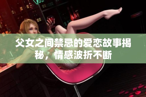 父女之间禁忌的爱恋故事揭秘，情感波折不断