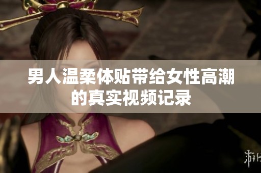 男人温柔体贴带给女性高潮的真实视频记录