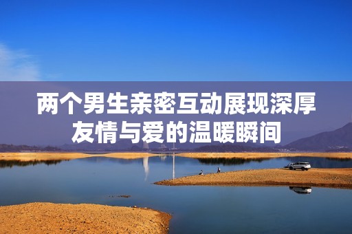 两个男生亲密互动展现深厚友情与爱的温暖瞬间