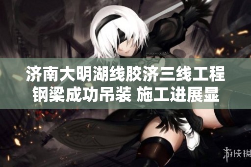 济南大明湖线胶济三线工程钢梁成功吊装 施工进展显著