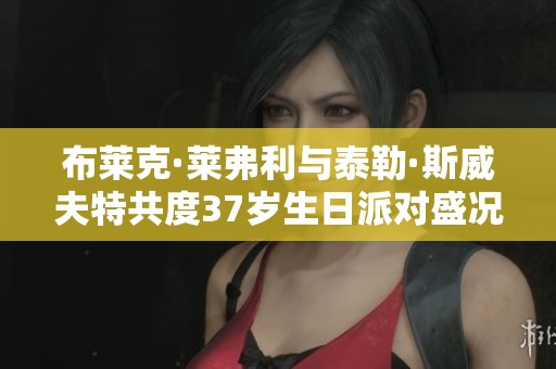 布莱克·莱弗利与泰勒·斯威夫特共度37岁生日派对盛况回顾