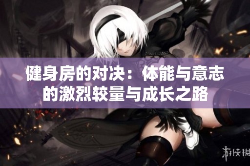 健身房的对决：体能与意志的激烈较量与成长之路