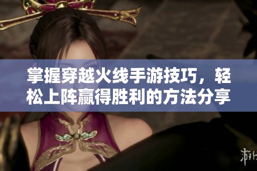 掌握穿越火线手游技巧，轻松上阵赢得胜利的方法分享