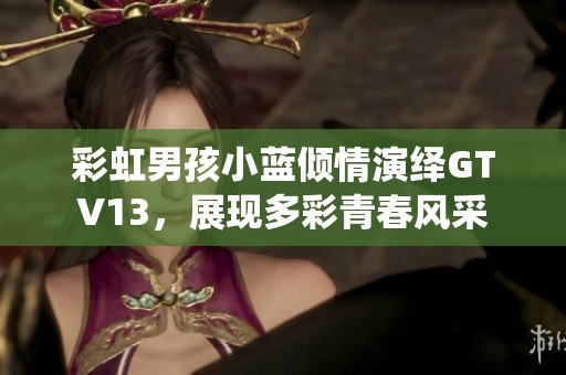 彩虹男孩小蓝倾情演绎GTV13，展现多彩青春风采