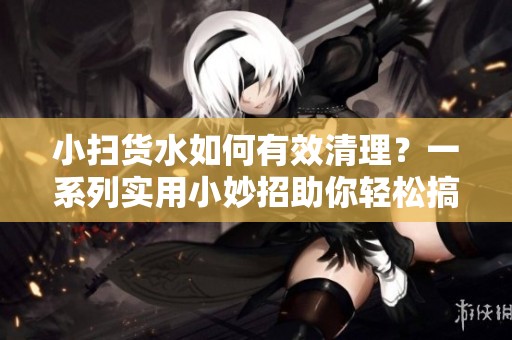 小扫货水如何有效清理？一系列实用小妙招助你轻松搞定