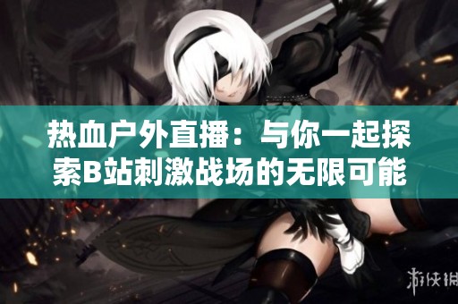 热血户外直播：与你一起探索B站刺激战场的无限可能